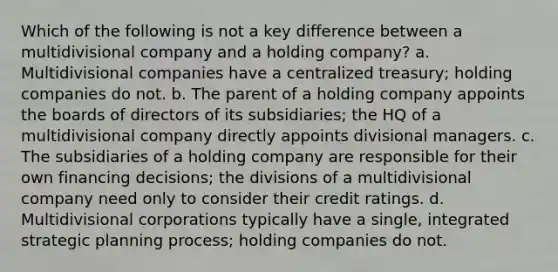 Which of the following is not a key difference between a multidivisional company and a holding company? a. Multidivisional companies have a centralized treasury; holding companies do not. b. The parent of a holding company appoints the boards of directors of its subsidiaries; the HQ of a multidivisional company directly appoints divisional managers. c. The subsidiaries of a holding company are responsible for their own financing decisions; the divisions of a multidivisional company need only to consider their credit ratings. d. Multidivisional corporations typically have a single, integrated strategic planning process; holding companies do not.