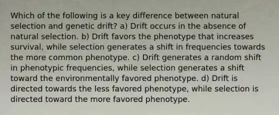 Which of the following is a key difference between natural selection and genetic drift? a) Drift occurs in the absence of natural selection. b) Drift favors the phenotype that increases survival, while selection generates a shift in frequencies towards the more common phenotype. c) Drift generates a random shift in phenotypic frequencies, while selection generates a shift toward the environmentally favored phenotype. d) Drift is directed towards the less favored phenotype, while selection is directed toward the more favored phenotype.