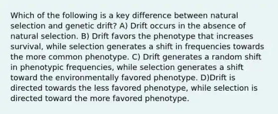 Which of the following is a key difference between natural selection and genetic drift? A) Drift occurs in the absence of natural selection. B) Drift favors the phenotype that increases survival, while selection generates a shift in frequencies towards the more common phenotype. C) Drift generates a random shift in phenotypic frequencies, while selection generates a shift toward the environmentally favored phenotype. D)Drift is directed towards the less favored phenotype, while selection is directed toward the more favored phenotype.