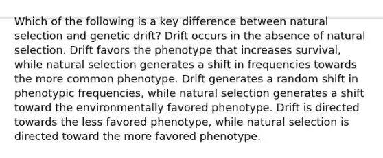 Which of the following is a key difference between natural selection and genetic drift? Drift occurs in the absence of natural selection. Drift favors the phenotype that increases survival, while natural selection generates a shift in frequencies towards the more common phenotype. Drift generates a random shift in phenotypic frequencies, while natural selection generates a shift toward the environmentally favored phenotype. Drift is directed towards the less favored phenotype, while natural selection is directed toward the more favored phenotype.