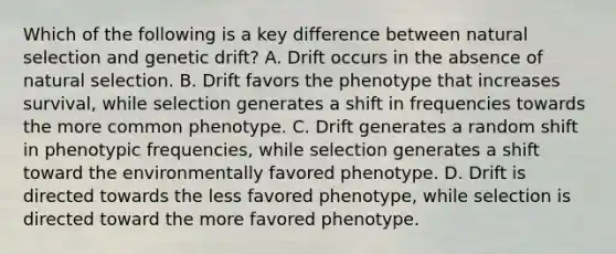 Which of the following is a key difference between natural selection and genetic drift? A. Drift occurs in the absence of natural selection. B. Drift favors the phenotype that increases survival, while selection generates a shift in frequencies towards the more common phenotype. C. Drift generates a random shift in phenotypic frequencies, while selection generates a shift toward the environmentally favored phenotype. D. Drift is directed towards the less favored phenotype, while selection is directed toward the more favored phenotype.