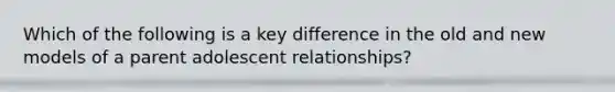 Which of the following is a key difference in the old and new models of a parent adolescent relationships?