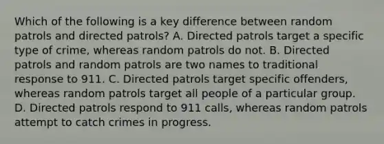 Which of the following is a key difference between random patrols and directed patrols? A. Directed patrols target a specific type of crime, whereas random patrols do not. B. Directed patrols and random patrols are two names to traditional response to 911. C. Directed patrols target specific offenders, whereas random patrols target all people of a particular group. D. Directed patrols respond to 911 calls, whereas random patrols attempt to catch crimes in progress.