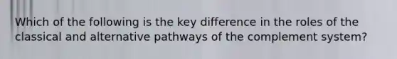 Which of the following is the key difference in the roles of the classical and alternative pathways of the complement system?