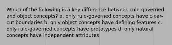 Which of the following is a key difference between rule-governed and object concepts? a. only rule-governed concepts have clear-cut boundaries b. only object concepts have defining features c. only rule-governed concepts have prototypes d. only natural concepts have independent attributes