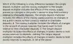 Which of the following is a key difference between the simple deposit multiplier and the money​ multiplier? A.The simple deposit multiplier includes the effects of the money supply process on changes in the public's desire to nbsp hold currency relative to checkable deposits. The simple deposit multiplier includes the effects of the money supply process on changes in the public's desire to hold currency relative to checkable deposits. B. The money multiplier includes the effects of changes in the amount of excess reserves that banks want to hold relative to their checkable deposits. C.The simple deposit multiplier includes the effects of changes in banks' desire to hold excess reserves to deposits. nothing The simple deposit multiplier includes the effects of changes in banks' desire to hold excess reserves to deposits. D. All of the above.