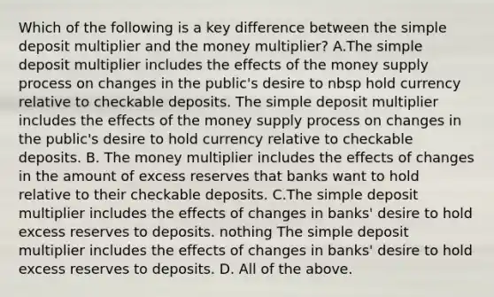 Which of the following is a key difference between the simple deposit multiplier and the money​ multiplier? A.The simple deposit multiplier includes the effects of the money supply process on changes in the public's desire to nbsp hold currency relative to checkable deposits. The simple deposit multiplier includes the effects of the money supply process on changes in the public's desire to hold currency relative to checkable deposits. B. The money multiplier includes the effects of changes in the amount of excess reserves that banks want to hold relative to their checkable deposits. C.The simple deposit multiplier includes the effects of changes in banks' desire to hold excess reserves to deposits. nothing The simple deposit multiplier includes the effects of changes in banks' desire to hold excess reserves to deposits. D. All of the above.