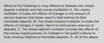 Which of the following is a key difference between the simple deposit multiplier and the money​ multiplier? A. The money multiplier includes the effects of changes in the amount of excess reserves that banks want to hold relative to their checkable deposits. B. The simple deposit multiplier includes the effects of changes in banks' desire to hold excess reserves to deposits. C. The simple deposit multiplier includes the effects of the money supply process on changes in the public's desire to hold currency relative to checkable deposits. D. All of the above.