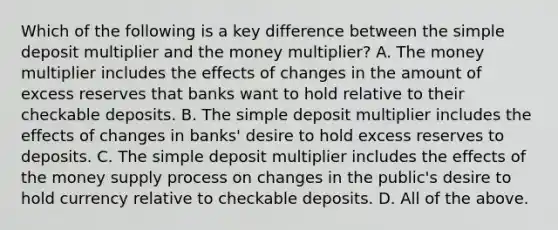 Which of the following is a key difference between the simple deposit multiplier and the money​ multiplier? A. The money multiplier includes the effects of changes in the amount of excess reserves that banks want to hold relative to their checkable deposits. B. The simple deposit multiplier includes the effects of changes in banks' desire to hold excess reserves to deposits. C. The simple deposit multiplier includes the effects of the money supply process on changes in the public's desire to hold currency relative to checkable deposits. D. All of the above.