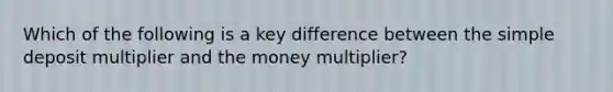 Which of the following is a key difference between the simple deposit multiplier and the money multiplier?