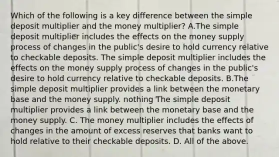 Which of the following is a key difference between the simple deposit multiplier and the money​ multiplier? A.The simple deposit multiplier includes the effects on the money supply process of changes in the public's desire to hold currency relative to checkable deposits. The simple deposit multiplier includes the effects on the money supply process of changes in the public's desire to hold currency relative to checkable deposits. B.The simple deposit multiplier provides a link between the monetary base and the money supply. nothing The simple deposit multiplier provides a link between the monetary base and the money supply. C. The money multiplier includes the effects of changes in the amount of excess reserves that banks want to hold relative to their checkable deposits. D. All of the above.