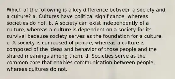 Which of the following is a key difference between a society and a culture? a. Cultures have political significance, whereas societies do not. b. A society can exist independently of a culture, whereas a culture is dependent on a society for its survival because society serves as the foundation for a culture. c. A society is composed of people, whereas a culture is composed of the ideas and behavior of those people and the shared meanings among them. d. Societies serve as the common core that enables communication between people, whereas cultures do not.