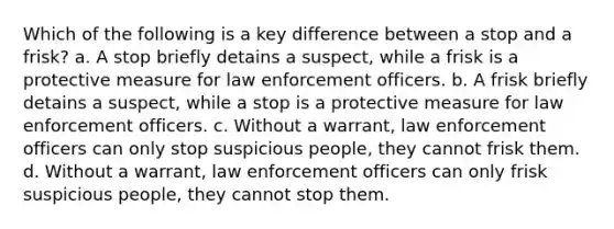 Which of the following is a key difference between a stop and a frisk? a. A stop briefly detains a suspect, while a frisk is a protective measure for law enforcement officers. b. A frisk briefly detains a suspect, while a stop is a protective measure for law enforcement officers. c. Without a warrant, law enforcement officers can only stop suspicious people, they cannot frisk them. d. Without a warrant, law enforcement officers can only frisk suspicious people, they cannot stop them.