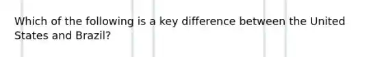 Which of the following is a key difference between the United States and Brazil?