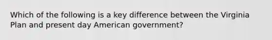 Which of the following is a key difference between the Virginia Plan and present day American government?