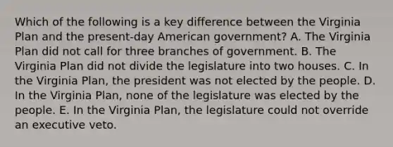 Which of the following is a key difference between the Virginia Plan and the present-day American government? A. The Virginia Plan did not call for three branches of government. B. The Virginia Plan did not divide the legislature into two houses. C. In the Virginia Plan, the president was not elected by the people. D. In the Virginia Plan, none of the legislature was elected by the people. E. In the Virginia Plan, the legislature could not override an executive veto.