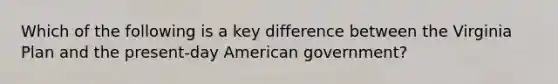 Which of the following is a key difference between the Virginia Plan and the present-day American government?