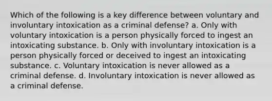 Which of the following is a key difference between voluntary and involuntary intoxication as a criminal defense? a. Only with voluntary intoxication is a person physically forced to ingest an intoxicating substance. b. Only with involuntary intoxication is a person physically forced or deceived to ingest an intoxicating substance. c. Voluntary intoxication is never allowed as a criminal defense. d. Involuntary intoxication is never allowed as a criminal defense.