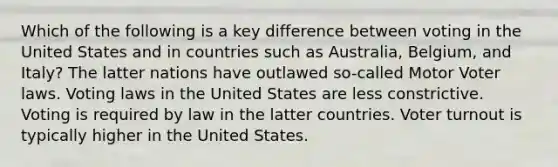 Which of the following is a key difference between voting in the United States and in countries such as Australia, Belgium, and Italy? The latter nations have outlawed so-called Motor Voter laws. Voting laws in the United States are less constrictive. Voting is required by law in the latter countries. Voter turnout is typically higher in the United States.