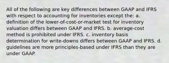 All of the following are key differences between GAAP and IFRS with respect to accounting for inventories except the: a. definition of the lower-of-cost-or-market test for inventory valuation differs between GAAP and IFRS. b. average-cost method is prohibited under IFRS. c. inventory basis determination for write-downs differs between GAAP and IFRS. d. guidelines are more principles-based under IFRS than they are under GAAP.