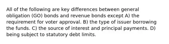 All of the following are key differences between general obligation (GO) bonds and revenue bonds except A) the requirement for voter approval. B) the type of issuer borrowing the funds. C) the source of interest and principal payments. D) being subject to statutory debt limits.