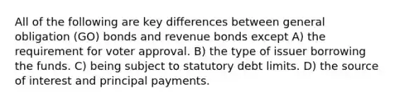 All of the following are key differences between general obligation (GO) bonds and revenue bonds except A) the requirement for voter approval. B) the type of issuer borrowing the funds. C) being subject to statutory debt limits. D) the source of interest and principal payments.