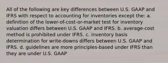 All of the following are key differences between U.S. GAAP and IFRS with respect to accounting for inventories except the: a. definition of the lower-of-cost-or-market test for inventory valuation differs between U.S. GAAP and IFRS. b. average-cost method is prohibited under IFRS. c. inventory basis determination for write-downs differs between U.S. GAAP and IFRS. d. guidelines are more principles-based under IFRS than they are under U.S. GAAP