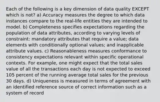 Each of the following is a key dimension of data quality EXCEPT which is not? a) Accuracy measures the degree to which data instances compare to the real-life entities they are intended to model. b) Completeness specifies expectations regarding the population of data attributes, according to varying levels of constraint: mandatory attributes that require a value; data elements with conditionally optional values; and inapplicable attribute values. c) Reasonableness measures conformance to consistency expectations relevant within specific operational contexts. For example, one might expect that the total sales value of all the transactions each day is not expected to exceed 105 percent of the running average total sales for the previous 30 days. d) Uniqueness is measured in terms of agreement with an identified reference source of correct information such as a system of record