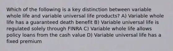 Which of the following is a key distinction between variable whole life and variable universal life products? A) Variable whole life has a guaranteed death benefit B) Variable universal life is regulated solely through FINRA C) Variable whole life allows policy loans from the cash value D) Variable universal life has a fixed premium