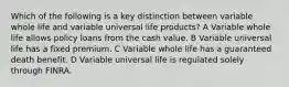 Which of the following is a key distinction between variable whole life and variable universal life products? A Variable whole life allows policy loans from the cash value. B Variable universal life has a fixed premium. C Variable whole life has a guaranteed death benefit. D Variable universal life is regulated solely through FINRA.