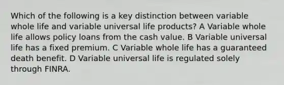 Which of the following is a key distinction between variable whole life and variable universal life products? A Variable whole life allows policy loans from the cash value. B Variable universal life has a fixed premium. C Variable whole life has a guaranteed death benefit. D Variable universal life is regulated solely through FINRA.