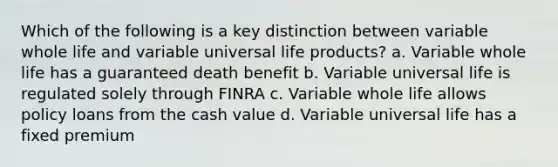 Which of the following is a key distinction between variable whole life and variable universal life products? a. Variable whole life has a guaranteed death benefit b. Variable universal life is regulated solely through FINRA c. Variable whole life allows policy loans from the cash value d. Variable universal life has a fixed premium