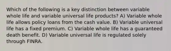 Which of the following is a key distinction between variable whole life and variable universal life products? A) Variable whole life allows policy loans from the cash value. B) Variable universal life has a fixed premium. C) Variable whole life has a guaranteed death benefit. D) Variable universal life is regulated solely through FINRA.