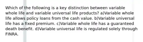 Which of the following is a key distinction between variable whole life and variable universal life products? a)Variable whole life allows policy loans from the cash value. b)Variable universal life has a fixed premium. c)Variable whole life has a guaranteed death benefit. d)Variable universal life is regulated solely through FINRA.