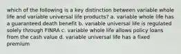 which of the following is a key distinction between variable whole life and variable universal life products? a. variable whole life has a guaranteed death benefit b. variable universal life is regulated solely through FINRA c. variable whole life allows policy loans from the cash value d. variable universal life has a fixed premium