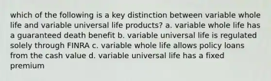 which of the following is a key distinction between variable whole life and variable universal life products? a. variable whole life has a guaranteed death benefit b. variable universal life is regulated solely through FINRA c. variable whole life allows policy loans from the cash value d. variable universal life has a fixed premium