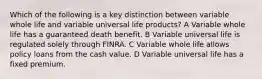 Which of the following is a key distinction between variable whole life and variable universal life products? A Variable whole life has a guaranteed death benefit. B Variable universal life is regulated solely through FINRA. C Variable whole life allows policy loans from the cash value. D Variable universal life has a fixed premium.