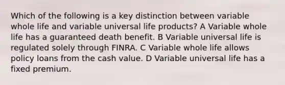 Which of the following is a key distinction between variable whole life and variable universal life products? A Variable whole life has a guaranteed death benefit. B Variable universal life is regulated solely through FINRA. C Variable whole life allows policy loans from the cash value. D Variable universal life has a fixed premium.