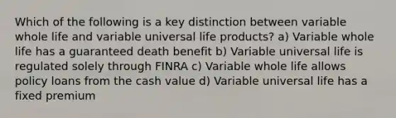 Which of the following is a key distinction between variable whole life and variable universal life products? a) Variable whole life has a guaranteed death benefit b) Variable universal life is regulated solely through FINRA c) Variable whole life allows policy loans from the cash value d) Variable universal life has a fixed premium