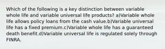 Which of the following is a key distinction between variable whole life and variable universal life products? a)Variable whole life allows policy loans from the cash value.b)Variable universal life has a fixed premium.c)Variable whole life has a guaranteed death benefit.d)Variable universal life is regulated solely through FINRA.