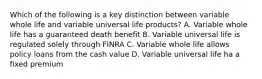 Which of the following is a key distinction between variable whole life and variable universal life products? A. Variable whole life has a guaranteed death benefit B. Variable universal life is regulated solely through FINRA C. Variable whole life allows policy loans from the cash value D. Variable universal life ha a fixed premium