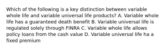 Which of the following is a key distinction between variable whole life and variable universal life products? A. Variable whole life has a guaranteed death benefit B. Variable universal life is regulated solely through FINRA C. Variable whole life allows policy loans from the cash value D. Variable universal life ha a fixed premium