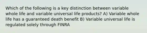 Which of the following is a key distinction between variable whole life and variable universal life products? A) Variable whole life has a guaranteed death benefit B) Variable universal life is regulated solely through FINRA