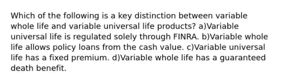 Which of the following is a key distinction between variable whole life and variable universal life products? a)Variable universal life is regulated solely through FINRA. b)Variable whole life allows policy loans from the cash value. c)Variable universal life has a fixed premium. d)Variable whole life has a guaranteed death benefit.