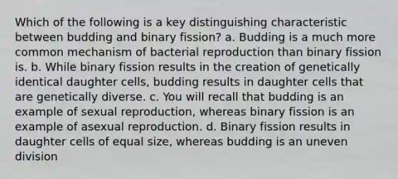 Which of the following is a key distinguishing characteristic between budding and binary fission? a. Budding is a much more common mechanism of bacterial reproduction than binary fission is. b. While binary fission results in the creation of genetically identical daughter cells, budding results in daughter cells that are genetically diverse. c. You will recall that budding is an example of sexual reproduction, whereas binary fission is an example of asexual reproduction. d. Binary fission results in daughter cells of equal size, whereas budding is an uneven division