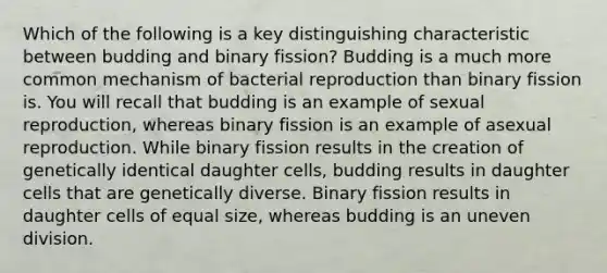 Which of the following is a key distinguishing characteristic between budding and binary fission? Budding is a much more common mechanism of bacterial reproduction than binary fission is. You will recall that budding is an example of sexual reproduction, whereas binary fission is an example of asexual reproduction. While binary fission results in the creation of genetically identical daughter cells, budding results in daughter cells that are genetically diverse. Binary fission results in daughter cells of equal size, whereas budding is an uneven division.