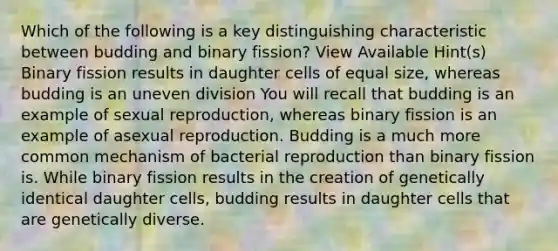 Which of the following is a key distinguishing characteristic between budding and binary fission? View Available Hint(s) Binary fission results in daughter cells of equal size, whereas budding is an uneven division You will recall that budding is an example of sexual reproduction, whereas binary fission is an example of asexual reproduction. Budding is a much more common mechanism of bacterial reproduction than binary fission is. While binary fission results in the creation of genetically identical daughter cells, budding results in daughter cells that are genetically diverse.