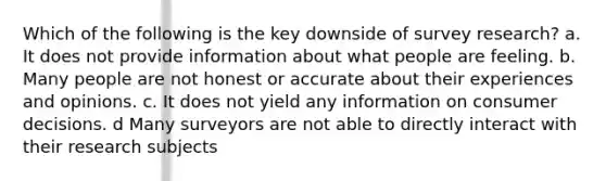 Which of the following is the key downside of survey research? a. It does not provide information about what people are feeling. b. Many people are not honest or accurate about their experiences and opinions. c. It does not yield any information on consumer decisions. d Many surveyors are not able to directly interact with their research subjects