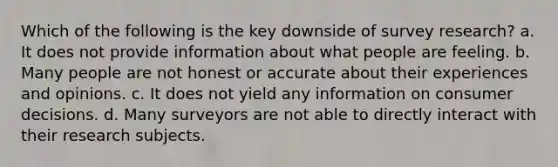 Which of the following is the key downside of survey research? a. It does not provide information about what people are feeling. b. Many people are not honest or accurate about their experiences and opinions. c. It does not yield any information on consumer decisions. d. Many surveyors are not able to directly interact with their research subjects.