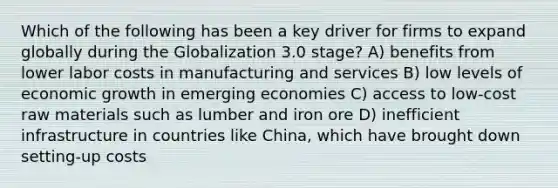 Which of the following has been a key driver for firms to expand globally during the Globalization 3.0 stage? A) benefits from lower labor costs in manufacturing and services B) low levels of economic growth in emerging economies C) access to low-cost raw materials such as lumber and iron ore D) inefficient infrastructure in countries like China, which have brought down setting-up costs